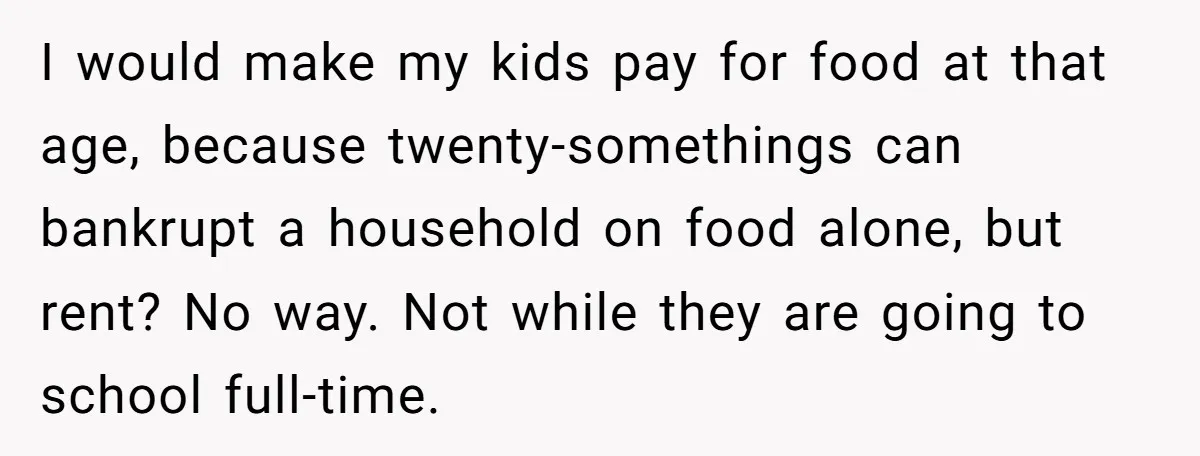 I would make my kids pay for food at that age, because twenty-somethings can bankrupt a household on food alone, but rent? No way. Not while they are going to...