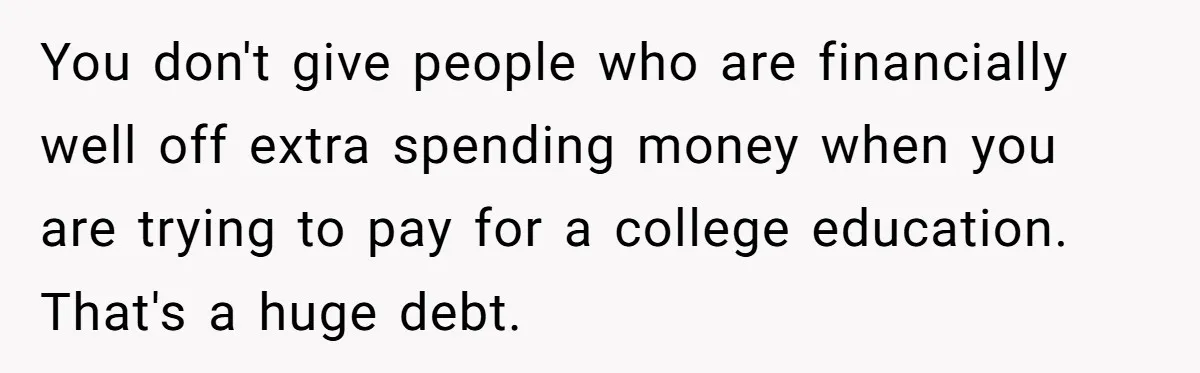You don't give people who are financially well off extra spending money when you are trying to pay for a college education. That's a huge debt.