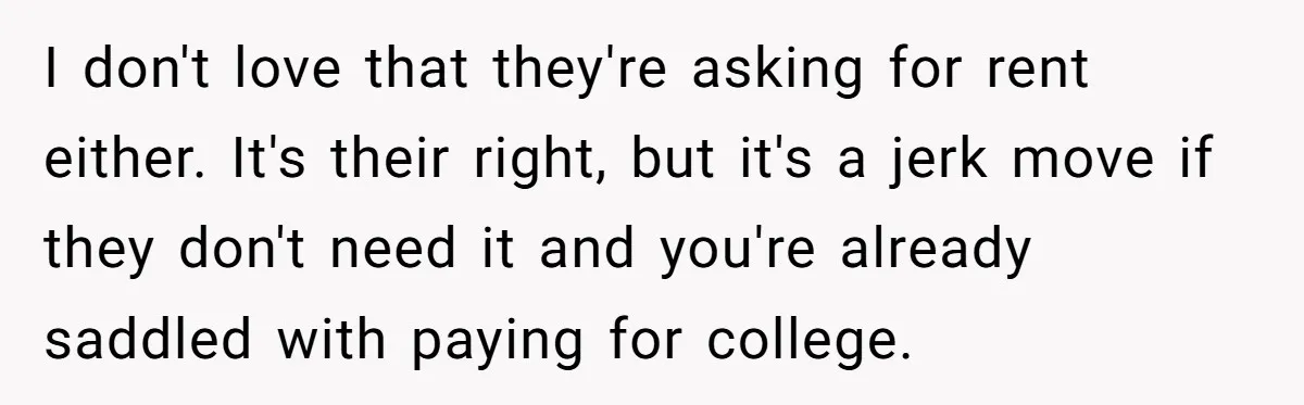 I don't love that they're asking for rent either. It's their right, but it's a jerk move if they don't need it and you're already saddled with paying for college.