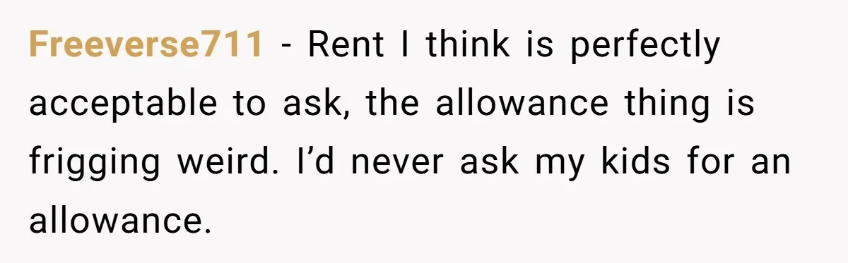 Freeverse711 - Rent I think is perfectly acceptable to ask, the allowance thing is frigging weird. I’d never ask my kids for an allowance.