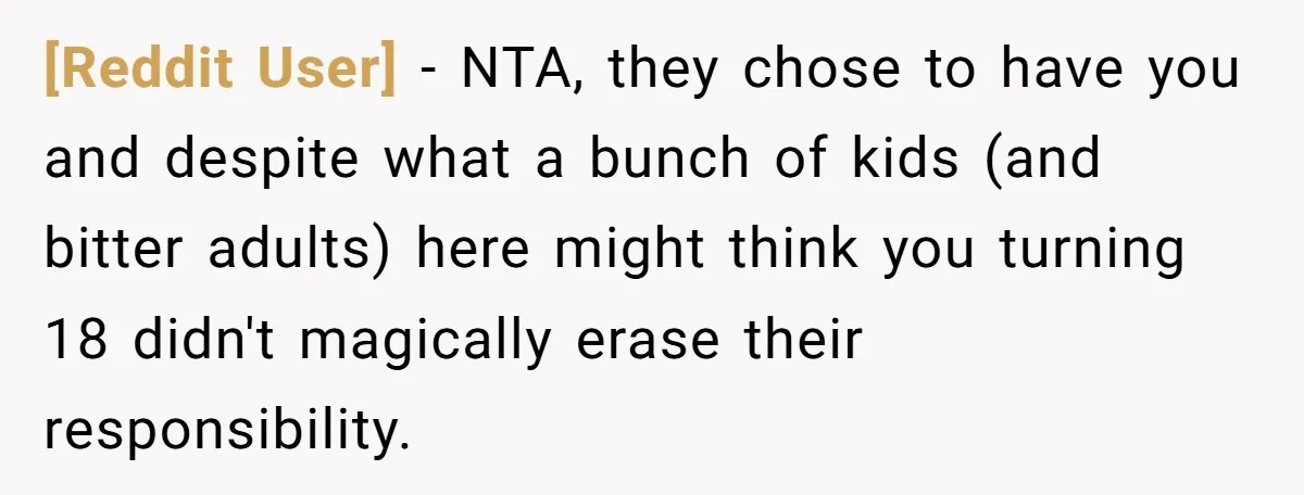 [Reddit User] - NTA, they chose to have you and despite what a bunch of kids (and bitter adults) here might think you turning 18 didn't magically erase their responsibility.