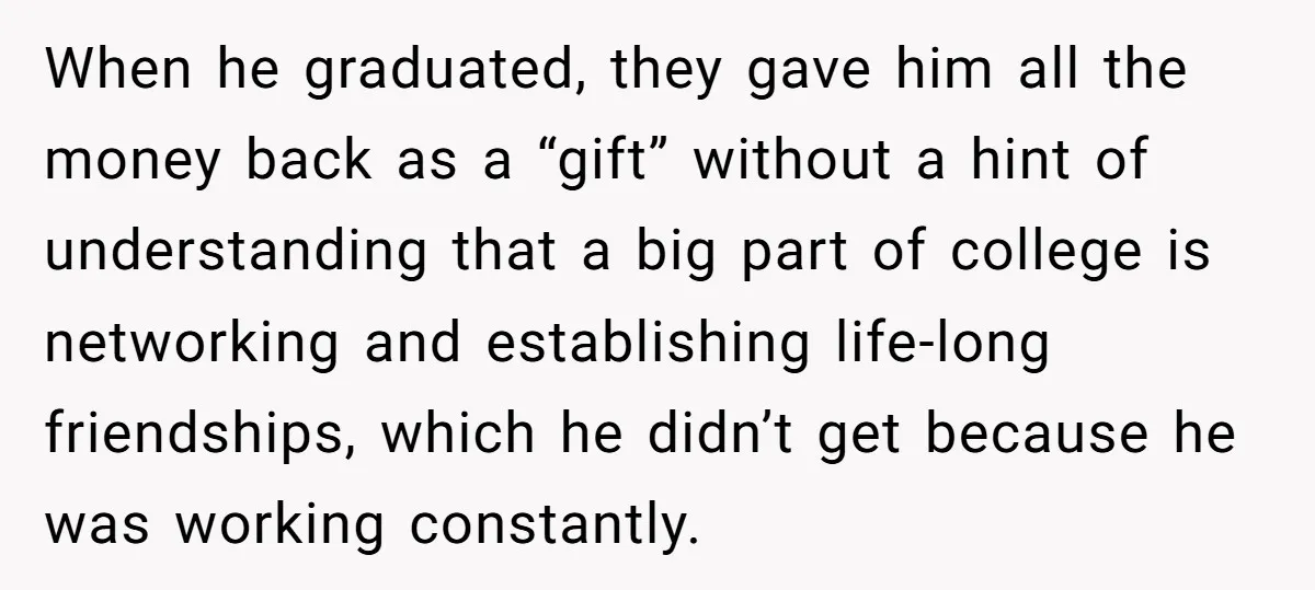 When he graduated, they gave him all the money back as a “gift” without a hint of understanding that a big part of college is networking and establishing life-long friendships,...