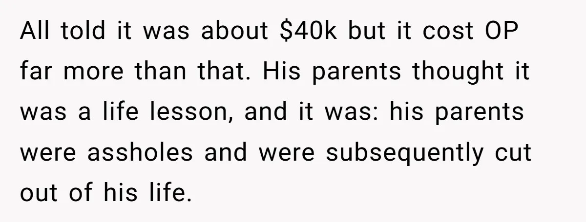 All told it was about $40k but it cost OP far more than that. His parents thought it was a life lesson, and it was: his parents were assholes and...