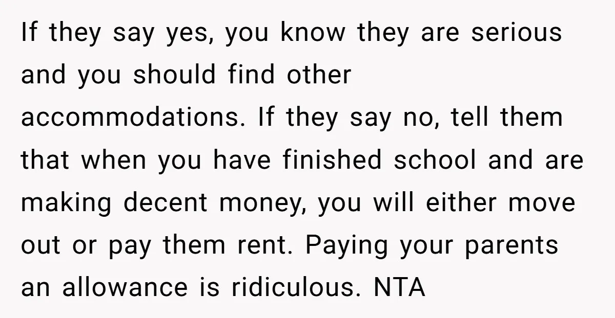 If they say yes, you know they are serious and you should find other accommodations. If they say no, tell them that when you have finished school and are making...