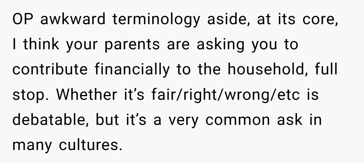 OP awkward terminology aside, at its core, I think your parents are asking you to contribute financially to the household, full stop. Whether it’s fair/right/wrong/etc is debatable, but it’s a...