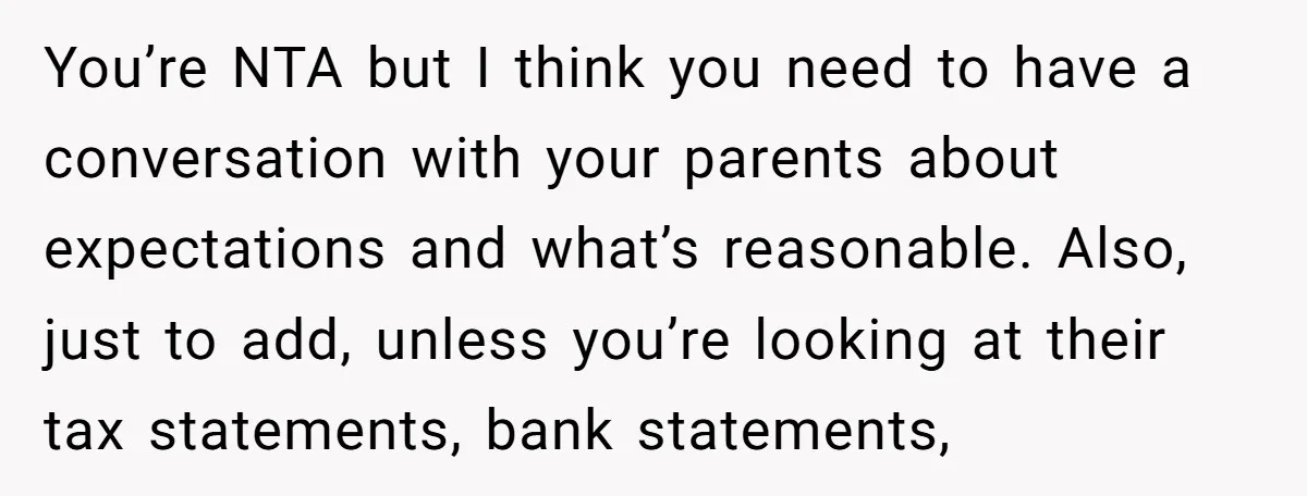 You’re NTA but I think you need to have a conversation with your parents about expectations and what’s reasonable. Also, just to add, unless you’re looking at their tax statements,...
