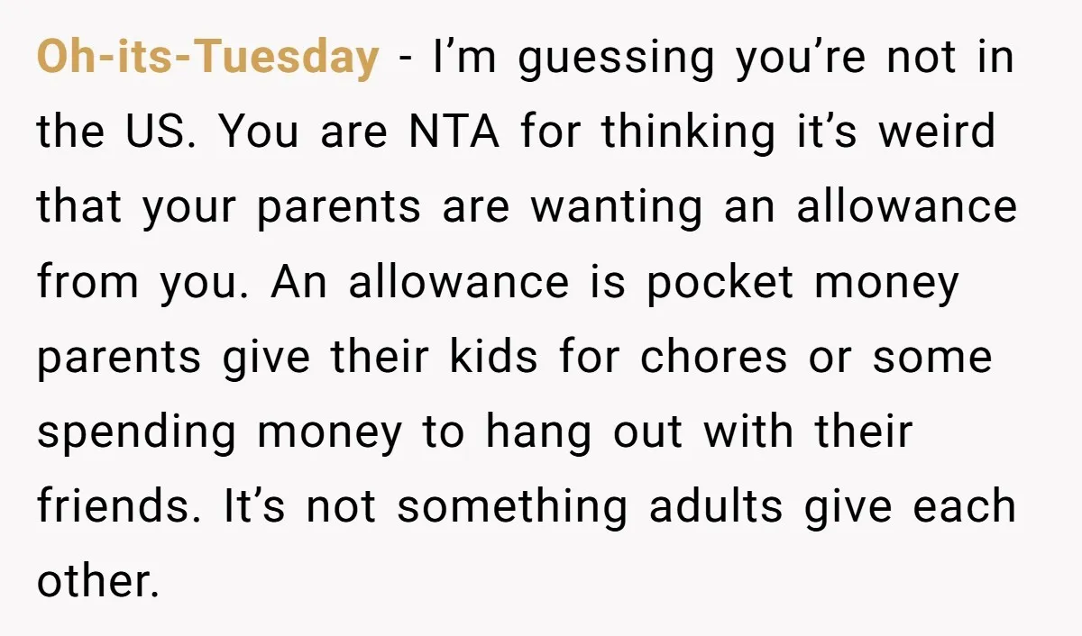 Oh-its-Tuesday - I’m guessing you’re not in the US. You are NTA for thinking it’s weird that your parents are wanting an allowance from you. An allowance is pocket money...