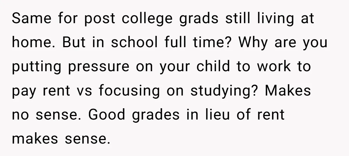 Same for post college grads still living at home. But in school full time? Why are you putting pressure on your child to work to pay rent vs focusing on...
