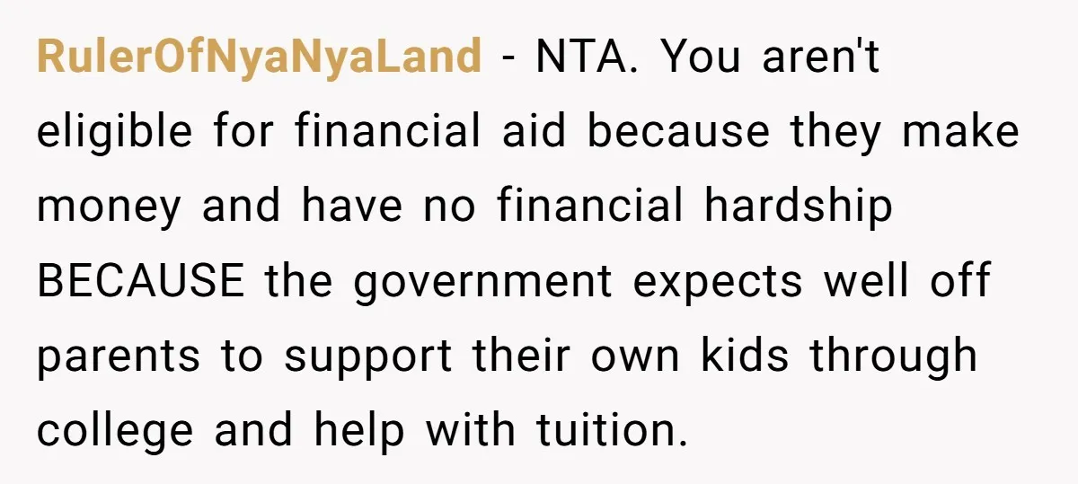 RulerOfNyaNyaLand - NTA. You aren't eligible for financial aid because they make money and have no financial hardship BECAUSE the government expects well off parents to support their own kids...