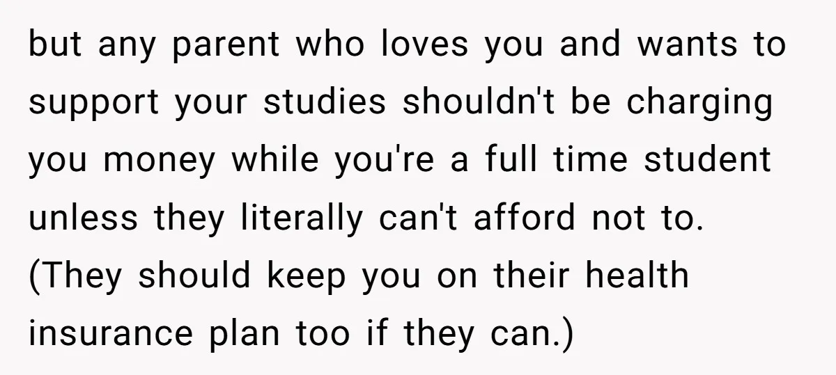 but any parent who loves you and wants to support your studies shouldn't be charging you money while you're a full time student unless they literally can't afford not to....