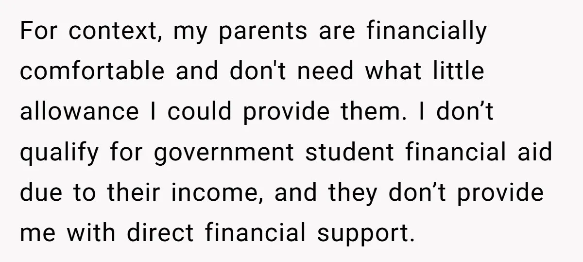 For context, my parents are financially comfortable and don't need what little allowance I could provide them. I don’t qualify for government student financial aid due to their income, and...