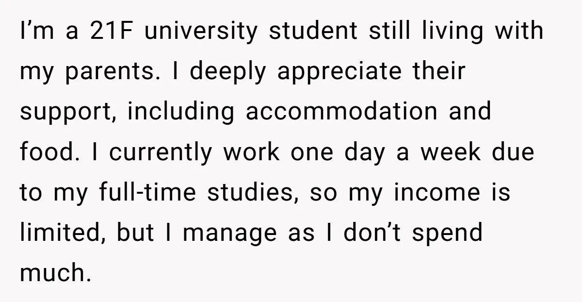 I’m a 21F university student still living with my parents. I deeply appreciate their support, including accommodation and food. I currently work one day a week due to my full-time...
