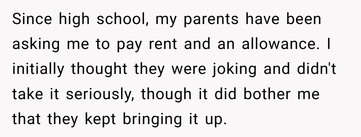 Since high school, my parents have been asking me to pay rent and an allowance. I initially thought they were joking and didn't take it seriously, though it did bother...