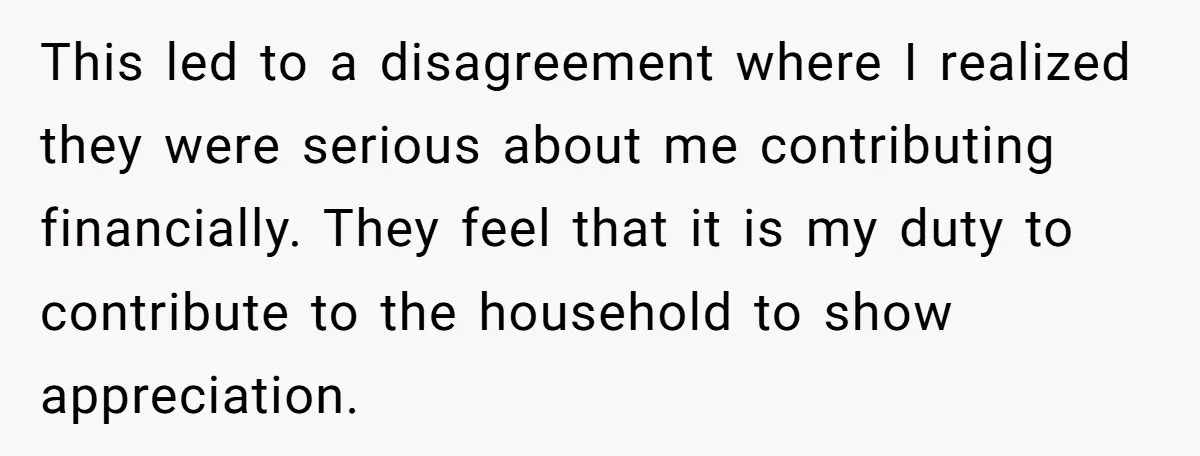 This led to a disagreement where I realized they were serious about me contributing financially. They feel that it is my duty to contribute to the household to show appreciation.