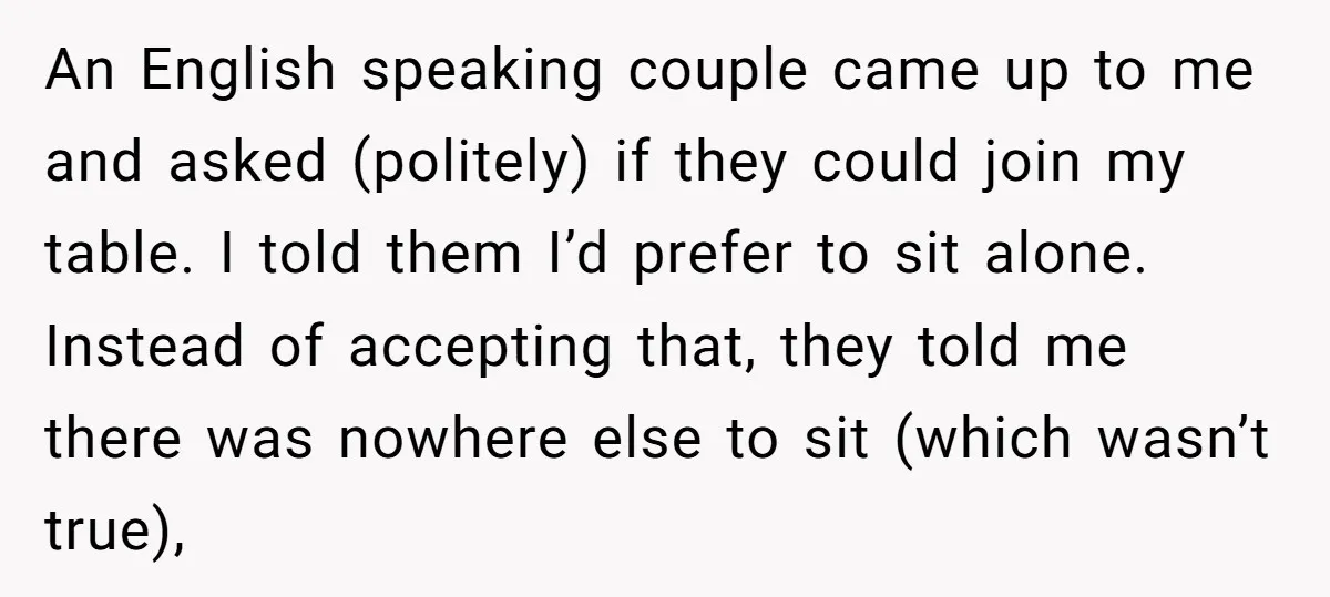 An English speaking couple came up to me and asked (politely) if they could join my table. I told them I’d prefer to sit alone. Instead of accepting that, they...