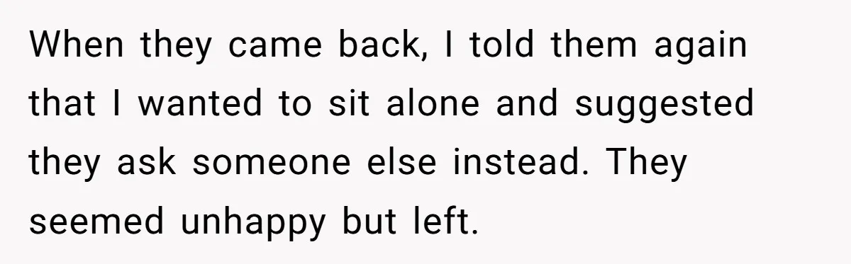 When they came back, I told them again that I wanted to sit alone and suggested they ask someone else instead. They seemed unhappy but left.