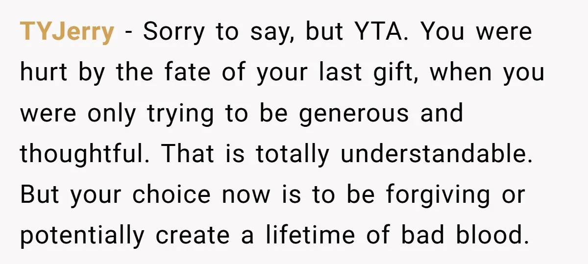 TYJerry − Sorry to say, but YTA. You were hurt by the fate of your last gift, when you were only trying to be generous and thoughtful. That is totally...
