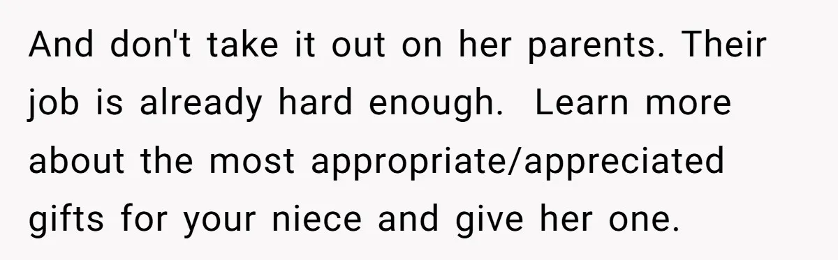 And don't take it out on her parents. Their job is already hard enough.  Learn more about the most appropriate/appreciated gifts for your niece and give her one.