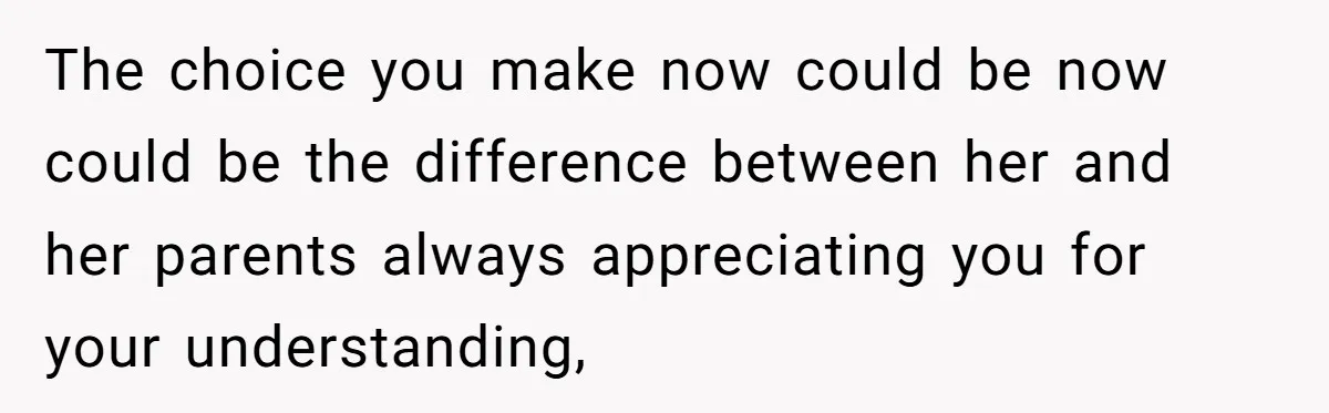 The choice you make now could be now could be the difference between her and her parents always appreciating you for your understanding,