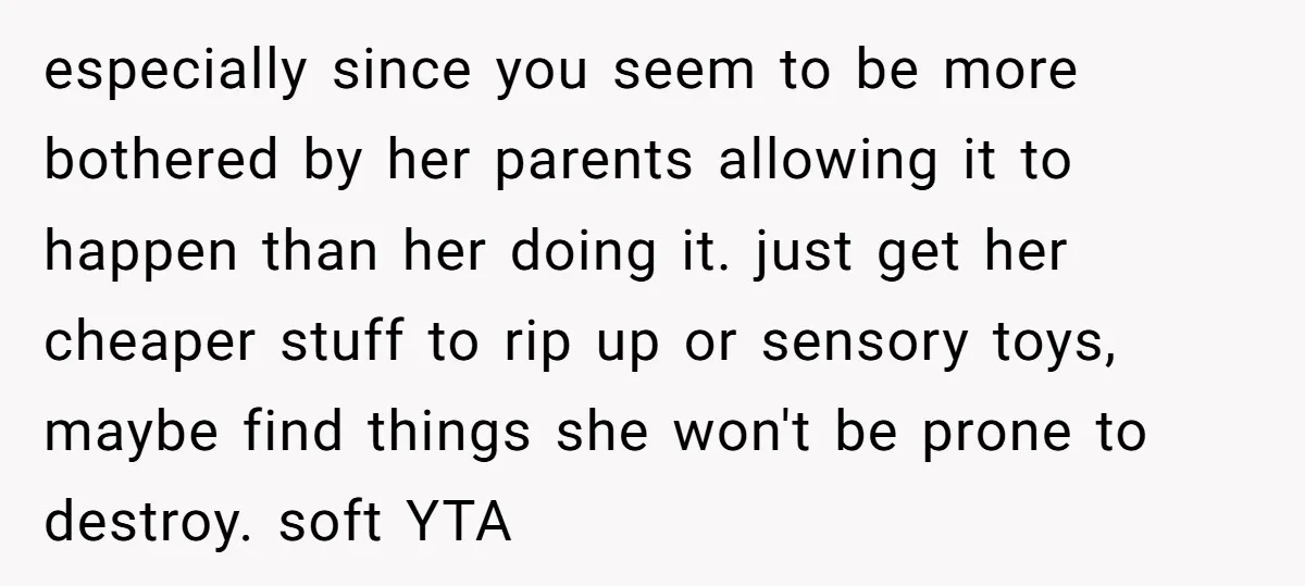 especially since you seem to be more bothered by her parents allowing it to happen than her doing it. just get her cheaper stuff to rip up or sensory toys,...