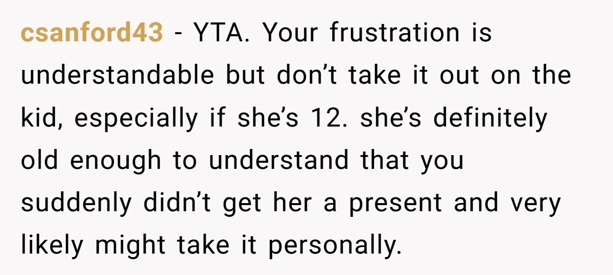 csanford43 − YTA. Your frustration is understandable but don’t take it out on the kid, especially if she’s 12. she’s definitely old enough to understand that you suddenly didn’t get...