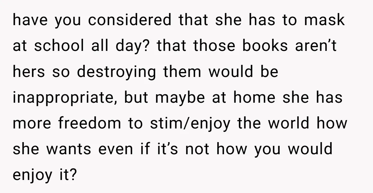 have you considered that she has to mask at school all day? that those books aren’t hers so destroying them would be inappropriate, but maybe at home she has more...
