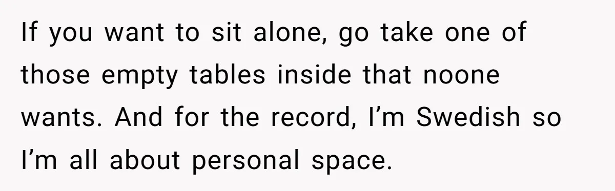 If you want to sit alone, go take one of those empty tables inside that noone wants. And for the record, I’m Swedish so I’m all about personal space.