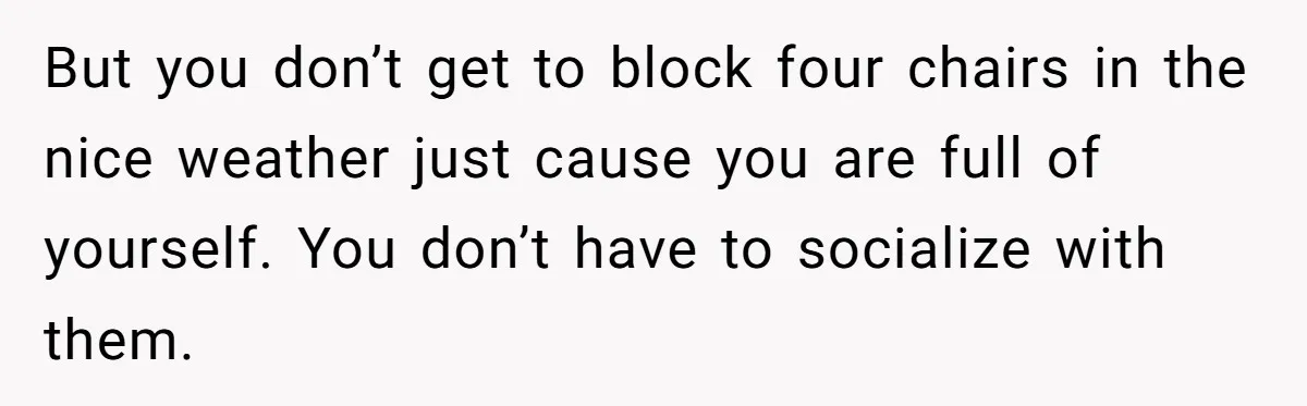 But you don’t get to block four chairs in the nice weather just cause you are full of yourself. You don’t have to socialize with them.