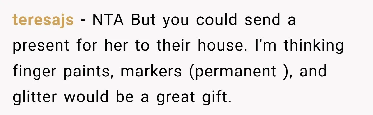 teresajs − NTA But you could send a present for her to their house. I'm thinking finger paints, markers (permanent ), and glitter would be a great gift.