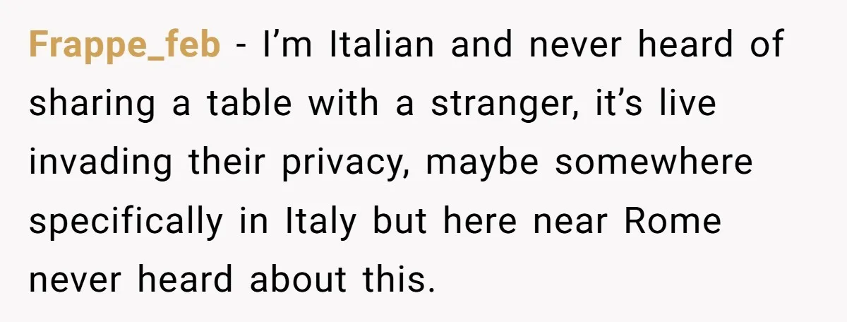 Frappe_feb − I’m Italian and never heard of sharing a table with a stranger, it’s live invading their privacy, maybe somewhere specifically in Italy but here near Rome never heard...