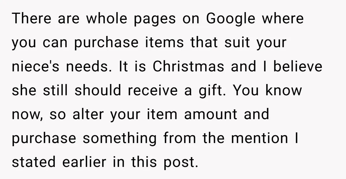 There are whole pages on Google where you can purchase items that suit your niece's needs. It is Christmas and I believe she still should receive a gift. You know...
