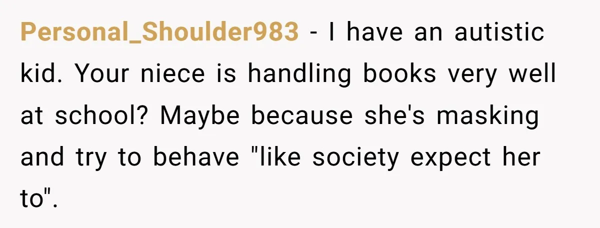 Personal_Shoulder983 − I have an autistic kid. Your niece is handling books very well at school? Maybe because she's masking and try to behave "like society expect her to".