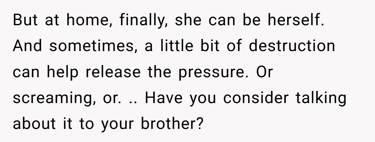 But at home, finally, she can be herself. And sometimes, a little bit of destruction can help release the pressure. Or screaming, or. .. Have you consider talking about it...