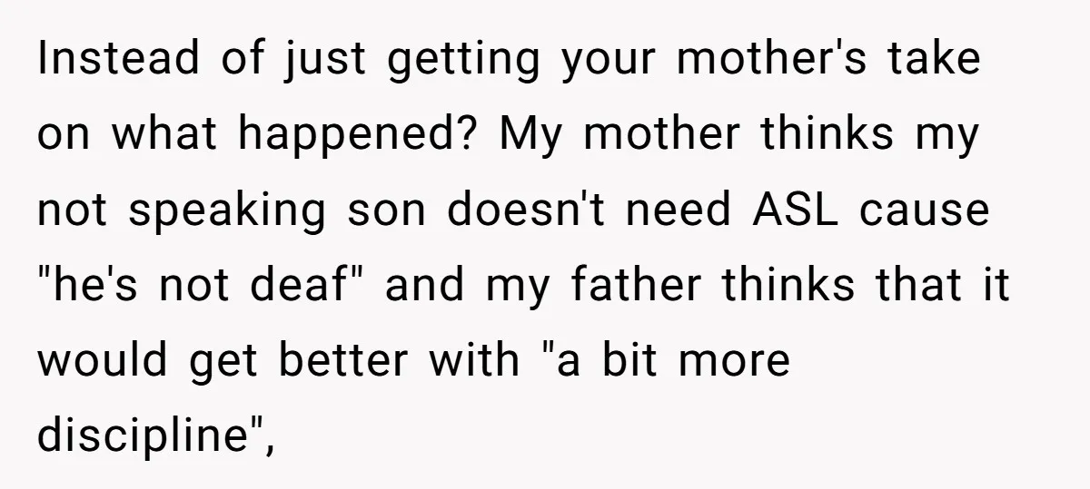 Instead of just getting your mother's take on what happened? My mother thinks my not speaking son doesn't need ASL cause "he's not deaf" and my father thinks that it...
