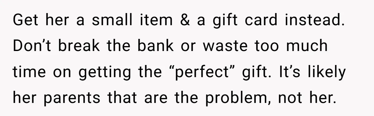 Get her a small item & a gift card instead. Don’t break the bank or waste too much time on getting the “perfect” gift. It’s likely her parents that are...