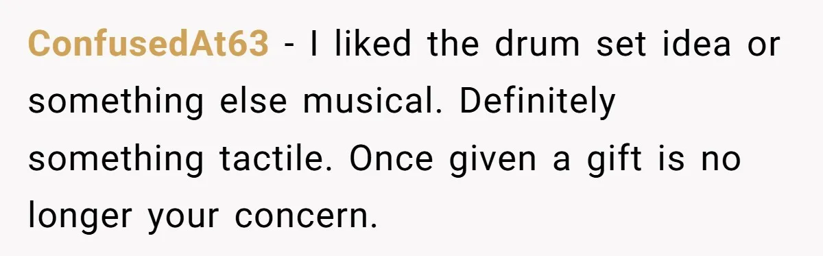 ConfusedAt63 − I liked the drum set idea or something else musical. Definitely something tactile. Once given a gift is no longer your concern.