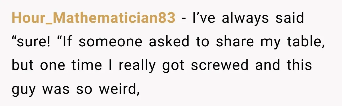 Hour_Mathematician83 − I’ve always said “sure! “If someone asked to share my table, but one time I really got screwed and this guy was so weird,