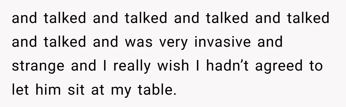 and talked and talked and talked and talked and talked and was very invasive and strange and I really wish I hadn’t agreed to let him sit at my table.