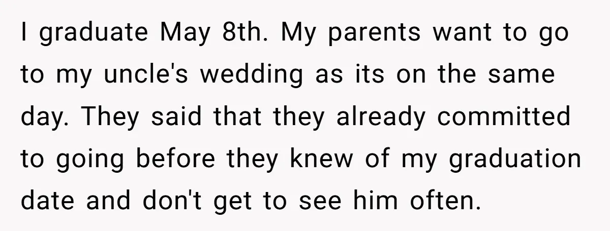 I graduate May 8th. My parents want to go to my uncle's wedding as its on the same day. They said that they already committed to going before they knew...
