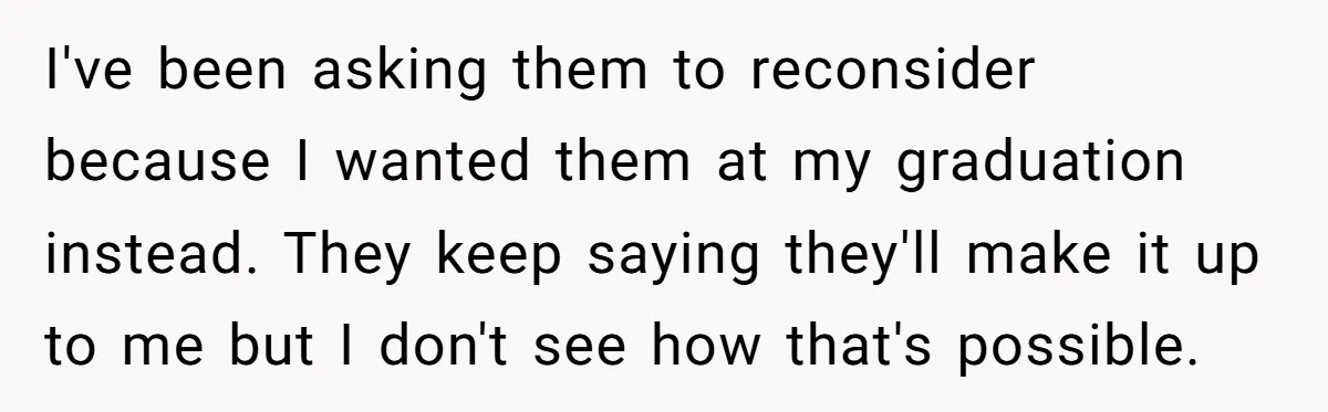 I've been asking them to reconsider because I wanted them at my graduation instead. They keep saying they'll make it up to me but I don't see how that's possible.