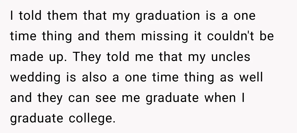 I told them that my graduation is a one time thing and them missing it couldn't be made up. They told me that my uncles wedding is also a one...