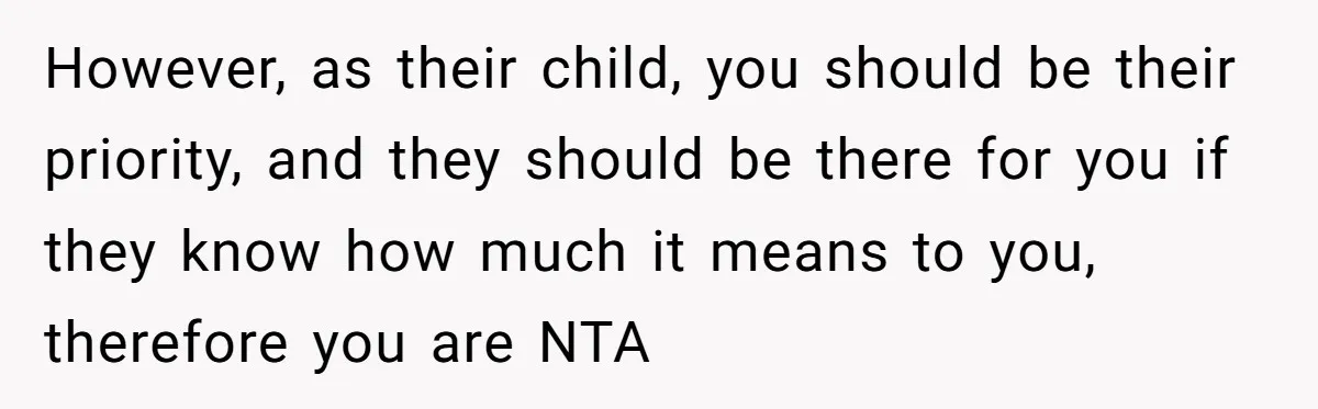 However, as their child, you should be their priority, and they should be there for you if they know how much it means to you, therefore you are NTA