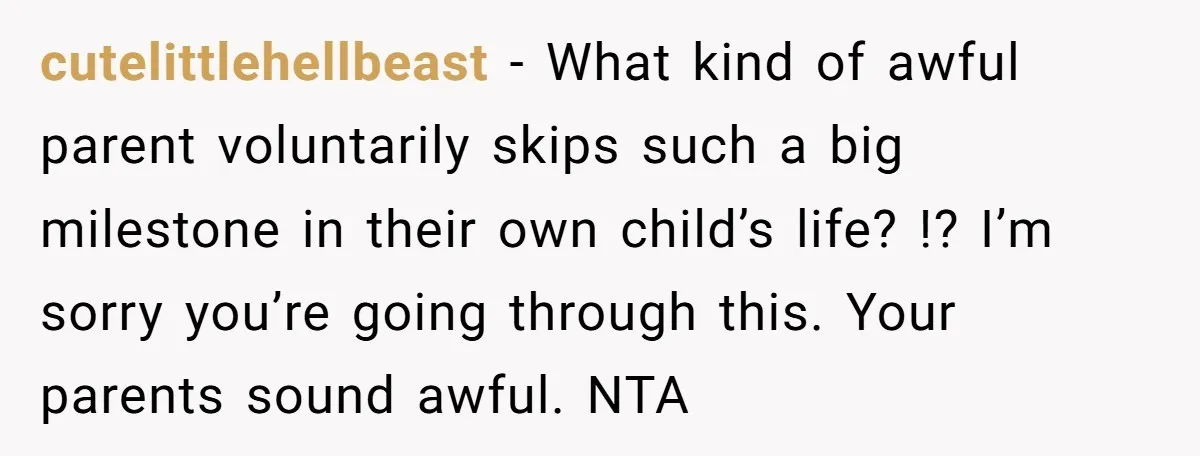 cutelittlehellbeast − What kind of awful parent voluntarily skips such a big milestone in their own child’s life? !? I’m sorry you’re going through this. Your parents sound awful. NTA
