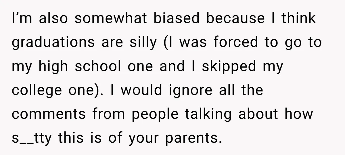 I’m also somewhat biased because I think graduations are silly (I was forced to go to my high school one and I skipped my college one). I would ignore all...