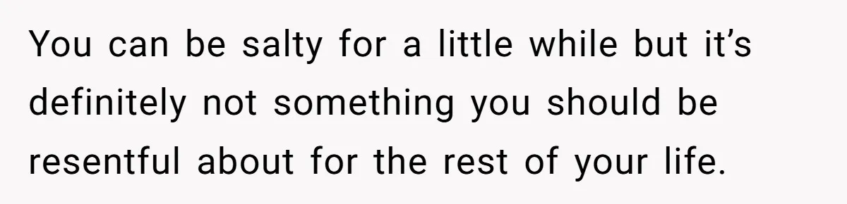 You can be salty for a little while but it’s definitely not something you should be resentful about for the rest of your life.