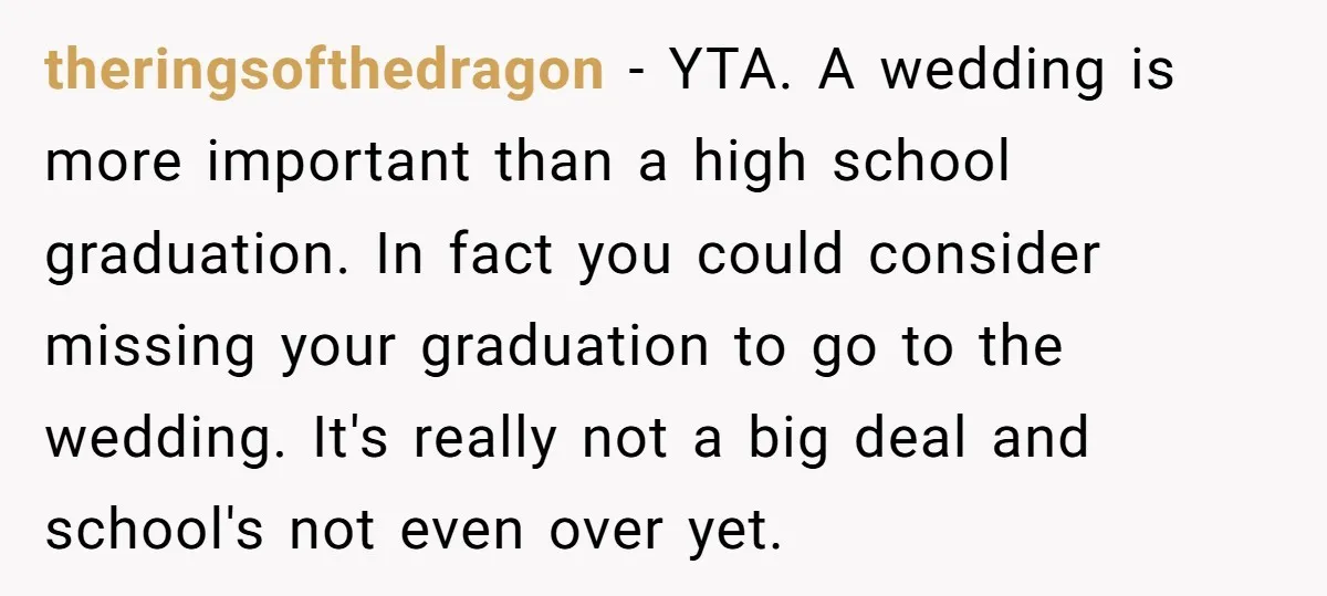 theringsofthedragon − YTA. A wedding is more important than a high school graduation. In fact you could consider missing your graduation to go to the wedding. It's really not a...