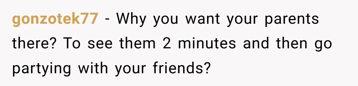 gonzotek77 − Why you want your parents there? To see them 2 minutes and then go partying with your friends?