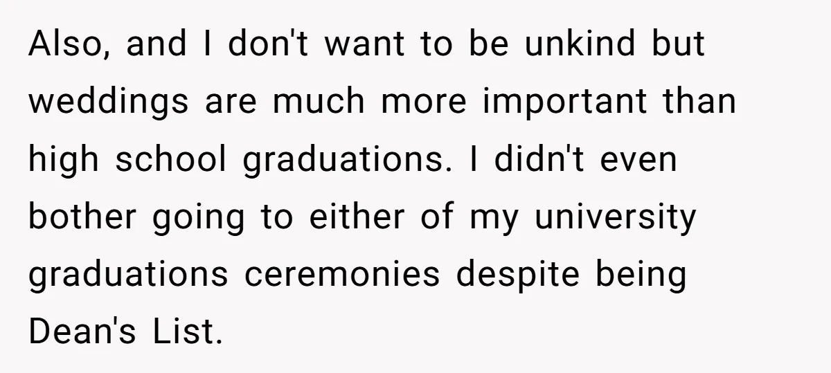 Also, and I don't want to be unkind but weddings are much more important than high school graduations. I didn't even bother going to either of my university graduations ceremonies...