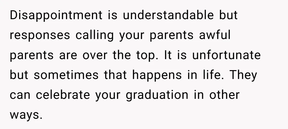 Disappointment is understandable but responses calling your parents awful parents are over the top. It is unfortunate but sometimes that happens in life. They can celebrate your graduation in other...