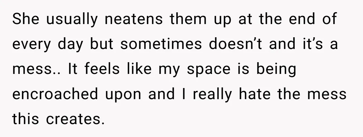 She usually neatens them up at the end of every day but sometimes doesn’t and it’s a mess.. It feels like my space is being encroached upon and I really...